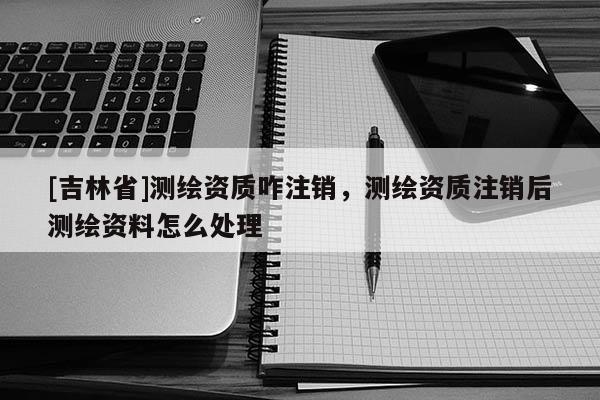 [吉林省]測(cè)繪資質(zhì)咋注銷(xiāo)，測(cè)繪資質(zhì)注銷(xiāo)后測(cè)繪資料怎么處理