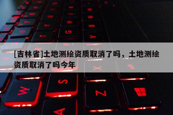 [吉林省]土地測繪資質(zhì)取消了嗎，土地測繪資質(zhì)取消了嗎今年