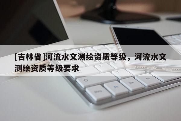 [吉林省]河流水文測(cè)繪資質(zhì)等級(jí)，河流水文測(cè)繪資質(zhì)等級(jí)要求