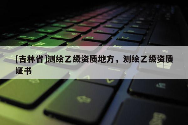 [吉林省]測繪乙級資質(zhì)地方，測繪乙級資質(zhì)證書