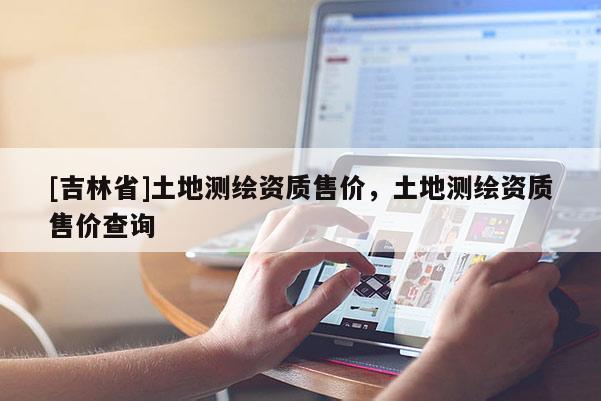 [吉林省]土地測(cè)繪資質(zhì)售價(jià)，土地測(cè)繪資質(zhì)售價(jià)查詢