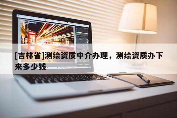 [吉林省]測繪資質(zhì)中介辦理，測繪資質(zhì)辦下來多少錢