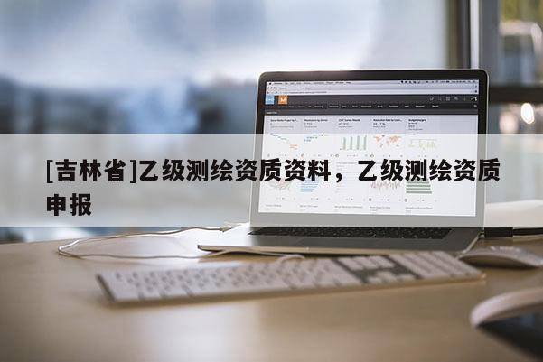 [吉林省]乙級(jí)測(cè)繪資質(zhì)資料，乙級(jí)測(cè)繪資質(zhì)申報(bào)