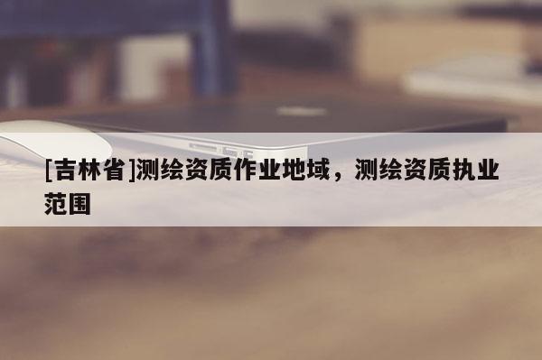 [吉林省]測繪資質(zhì)作業(yè)地域，測繪資質(zhì)執(zhí)業(yè)范圍