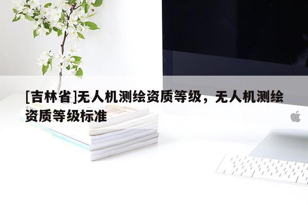 [吉林省]無(wú)人機(jī)測(cè)繪資質(zhì)等級(jí)，無(wú)人機(jī)測(cè)繪資質(zhì)等級(jí)標(biāo)準(zhǔn)