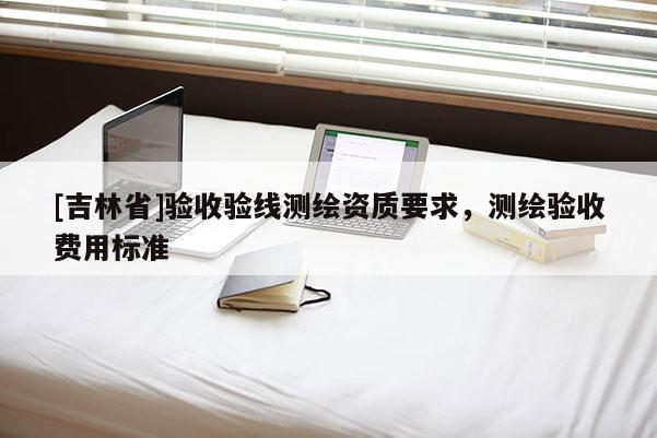 [吉林省]驗收驗線測繪資質(zhì)要求，測繪驗收費用標準