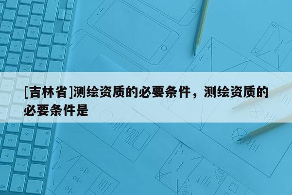 [吉林省]測繪資質(zhì)的必要條件，測繪資質(zhì)的必要條件是