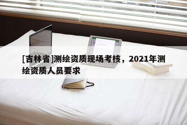 [吉林省]測繪資質(zhì)現(xiàn)場考核，2021年測繪資質(zhì)人員要求