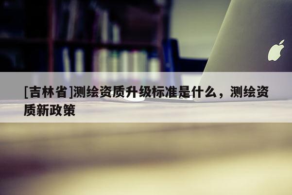 [吉林省]測繪資質(zhì)升級標(biāo)準(zhǔn)是什么，測繪資質(zhì)新政策