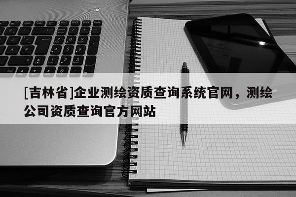 [吉林省]企業(yè)測繪資質(zhì)查詢系統(tǒng)官網(wǎng)，測繪公司資質(zhì)查詢官方網(wǎng)站