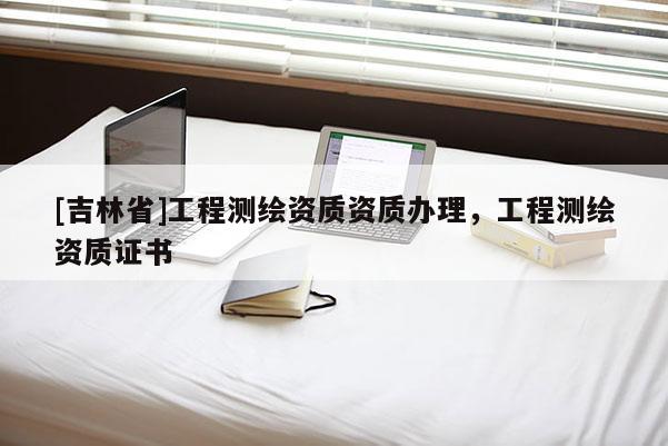 [吉林省]工程測繪資質(zhì)資質(zhì)辦理，工程測繪資質(zhì)證書