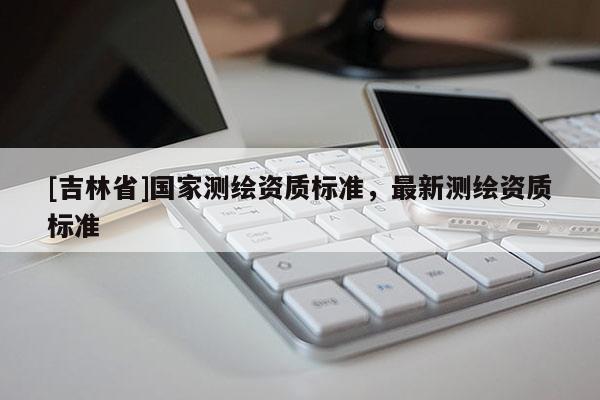 [吉林省]國家測繪資質(zhì)標(biāo)準(zhǔn)，最新測繪資質(zhì)標(biāo)準(zhǔn)