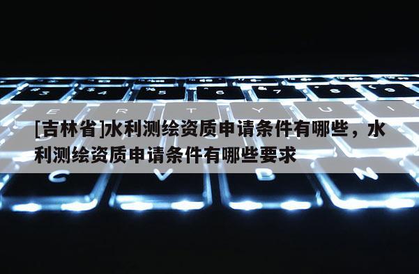 [吉林省]水利測繪資質(zhì)申請條件有哪些，水利測繪資質(zhì)申請條件有哪些要求