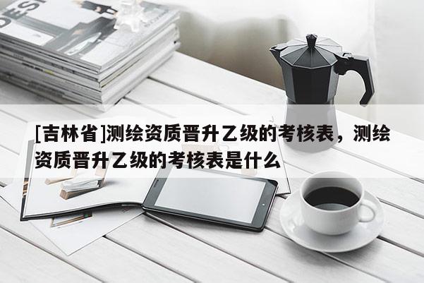 [吉林省]測繪資質(zhì)晉升乙級的考核表，測繪資質(zhì)晉升乙級的考核表是什么