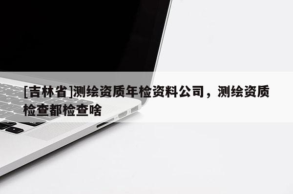 [吉林省]測(cè)繪資質(zhì)年檢資料公司，測(cè)繪資質(zhì)檢查都檢查啥
