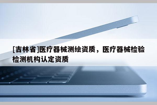 [吉林省]醫(yī)療器械測繪資質(zhì)，醫(yī)療器械檢驗檢測機(jī)構(gòu)認(rèn)定資質(zhì)