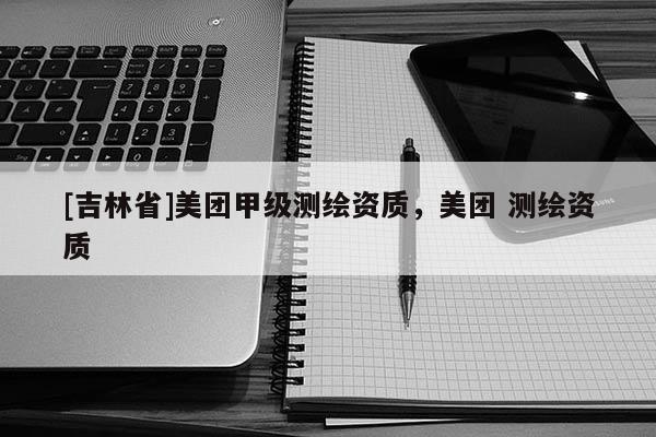 [吉林省]美團(tuán)甲級(jí)測(cè)繪資質(zhì)，美團(tuán) 測(cè)繪資質(zhì)