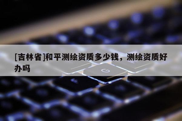 [吉林省]和平測(cè)繪資質(zhì)多少錢，測(cè)繪資質(zhì)好辦嗎