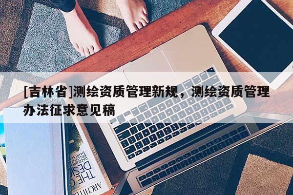 [吉林省]測繪資質(zhì)管理新規(guī)，測繪資質(zhì)管理辦法征求意見稿