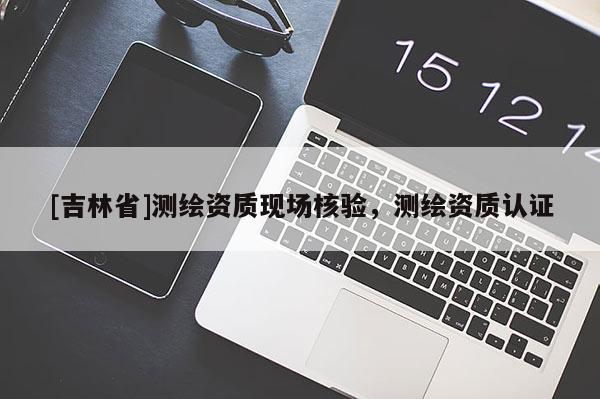 [吉林省]測繪資質(zhì)現(xiàn)場核驗，測繪資質(zhì)認證
