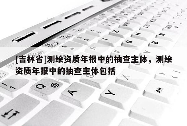[吉林省]測(cè)繪資質(zhì)年報(bào)中的抽查主體，測(cè)繪資質(zhì)年報(bào)中的抽查主體包括