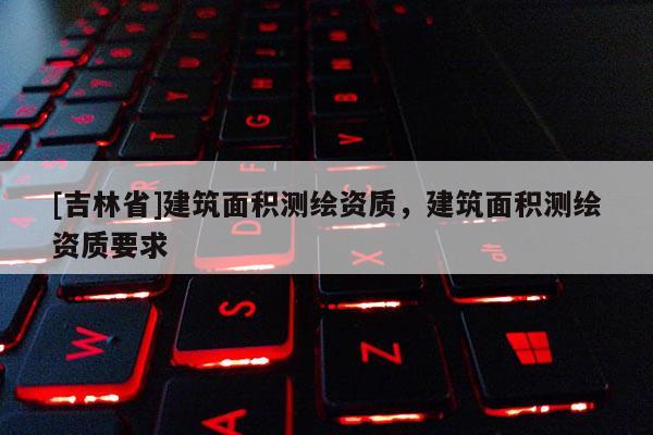[吉林省]建筑面積測(cè)繪資質(zhì)，建筑面積測(cè)繪資質(zhì)要求