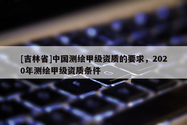 [吉林省]中國測繪甲級資質(zhì)的要求，2020年測繪甲級資質(zhì)條件
