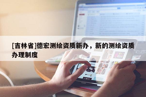 [吉林省]德宏測繪資質(zhì)新辦，新的測繪資質(zhì)辦理制度