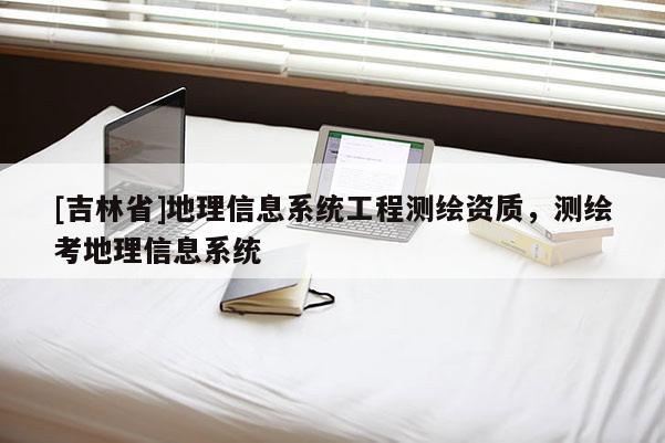 [吉林省]地理信息系統(tǒng)工程測繪資質(zhì)，測繪考地理信息系統(tǒng)
