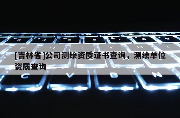 [吉林省]公司測繪資質(zhì)證書查詢，測繪單位資質(zhì)查詢