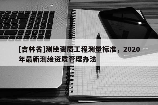 [吉林省]測(cè)繪資質(zhì)工程測(cè)量標(biāo)準(zhǔn)，2020年最新測(cè)繪資質(zhì)管理辦法