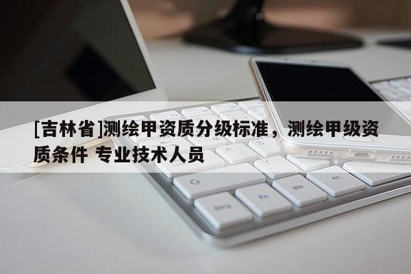 [吉林省]測(cè)繪甲資質(zhì)分級(jí)標(biāo)準(zhǔn)，測(cè)繪甲級(jí)資質(zhì)條件 專業(yè)技術(shù)人員