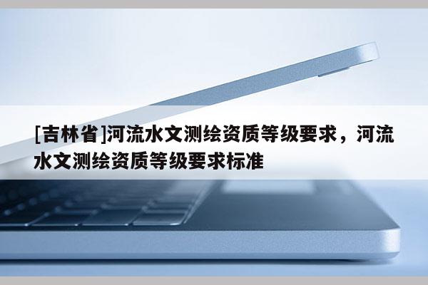 [吉林省]河流水文測(cè)繪資質(zhì)等級(jí)要求，河流水文測(cè)繪資質(zhì)等級(jí)要求標(biāo)準(zhǔn)