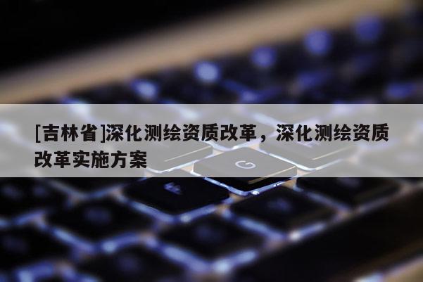[吉林省]深化測繪資質(zhì)改革，深化測繪資質(zhì)改革實施方案