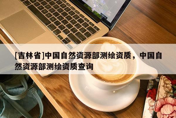 [吉林省]中國自然資源部測繪資質(zhì)，中國自然資源部測繪資質(zhì)查詢