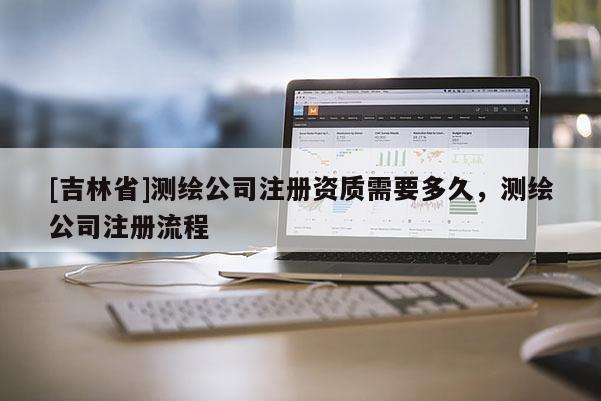 [吉林省]測(cè)繪公司注冊(cè)資質(zhì)需要多久，測(cè)繪公司注冊(cè)流程