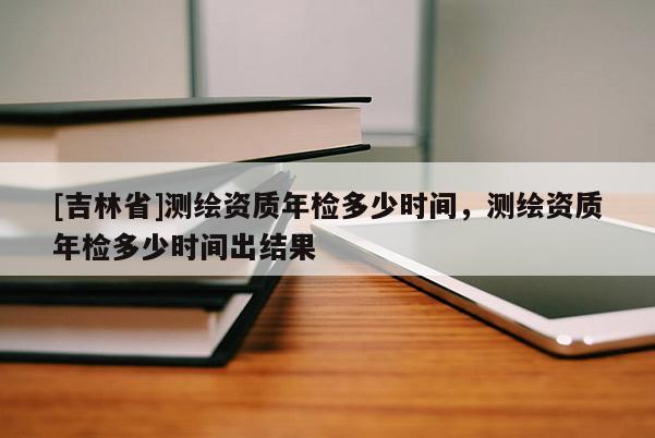 [吉林省]測(cè)繪資質(zhì)年檢多少時(shí)間，測(cè)繪資質(zhì)年檢多少時(shí)間出結(jié)果