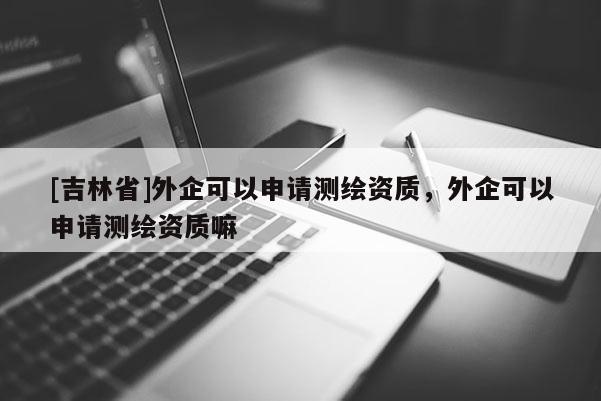 [吉林省]外企可以申請測繪資質(zhì)，外企可以申請測繪資質(zhì)嘛