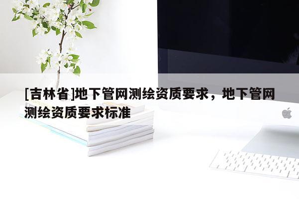 [吉林省]地下管網(wǎng)測繪資質(zhì)要求，地下管網(wǎng)測繪資質(zhì)要求標(biāo)準(zhǔn)
