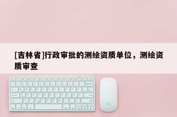 [吉林省]行政審批的測繪資質(zhì)單位，測繪資質(zhì)審查