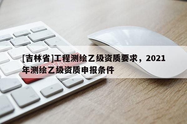 [吉林省]工程測繪乙級資質(zhì)要求，2021年測繪乙級資質(zhì)申報條件