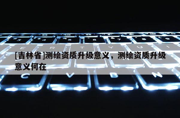 [吉林省]測(cè)繪資質(zhì)升級(jí)意義，測(cè)繪資質(zhì)升級(jí)意義何在