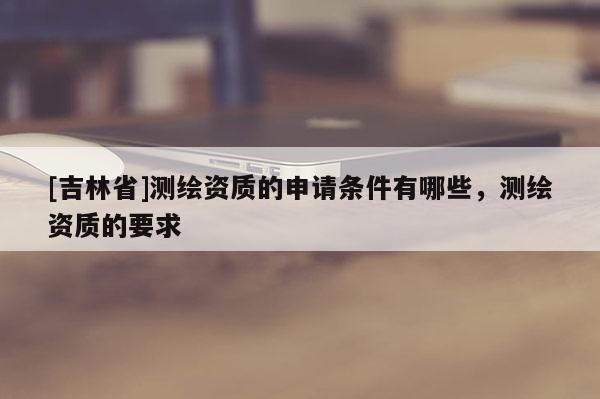 [吉林省]測(cè)繪資質(zhì)的申請(qǐng)條件有哪些，測(cè)繪資質(zhì)的要求