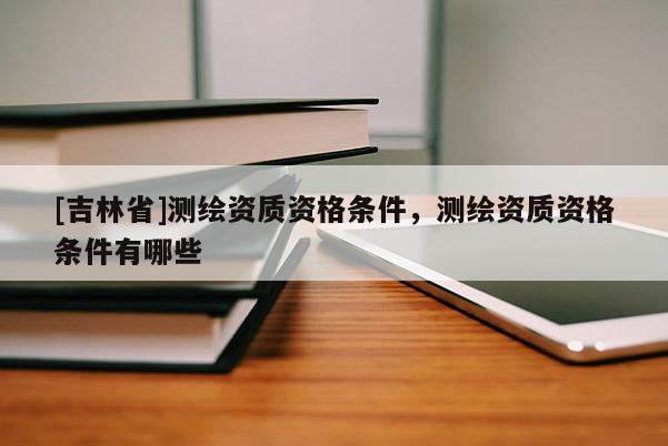 [吉林省]測繪資質(zhì)資格條件，測繪資質(zhì)資格條件有哪些
