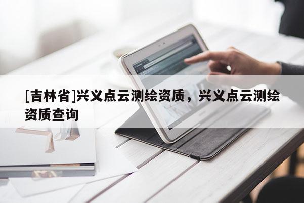 [吉林省]興義點(diǎn)云測繪資質(zhì)，興義點(diǎn)云測繪資質(zhì)查詢