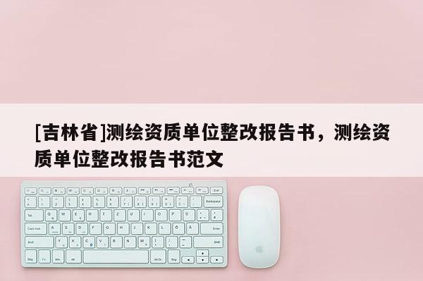 [吉林省]測(cè)繪資質(zhì)單位整改報(bào)告書，測(cè)繪資質(zhì)單位整改報(bào)告書范文