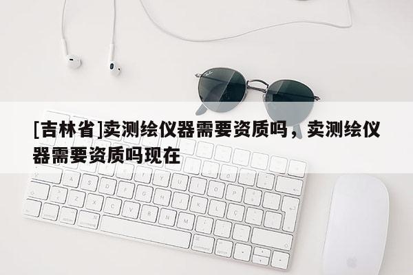 [吉林省]賣測繪儀器需要資質(zhì)嗎，賣測繪儀器需要資質(zhì)嗎現(xiàn)在