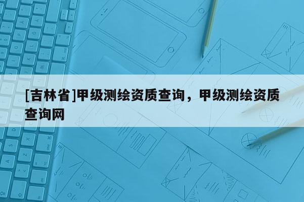 [吉林省]甲級測繪資質(zhì)查詢，甲級測繪資質(zhì)查詢網(wǎng)