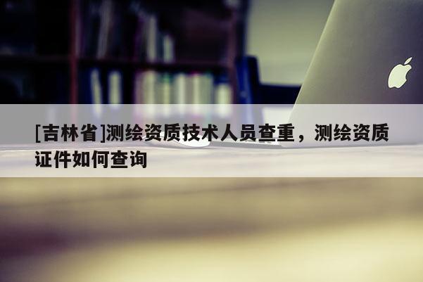 [吉林省]測(cè)繪資質(zhì)技術(shù)人員查重，測(cè)繪資質(zhì)證件如何查詢(xún)