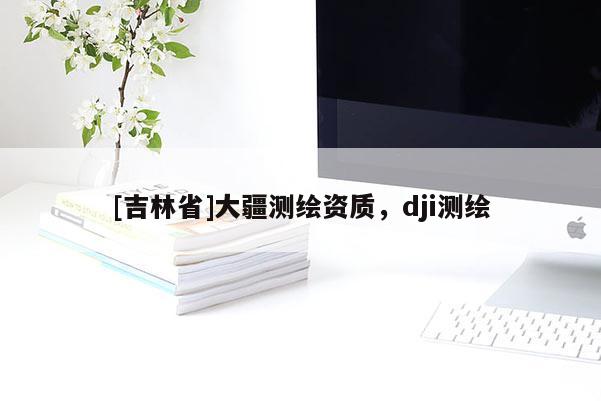 [吉林省]大疆測繪資質(zhì)，dji測繪